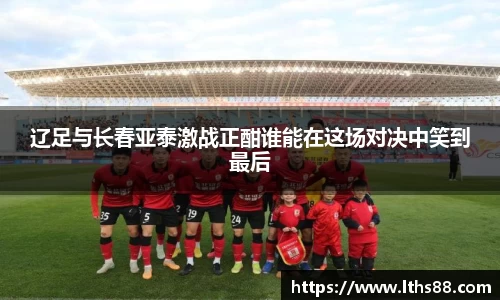 辽足与长春亚泰激战正酣谁能在这场对决中笑到最后